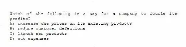 Which of the following is a way for a company to double its profits?
A) increase the prices on its existing products
B) reduce customer defections
C) launch new products
D) cut expenses