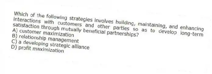 Which of the following strategies involves building, maintaining, and enhancing interactions with customers and other parties so as to develop long-term satisfaction through mutually beneficial partnerships?
A) customer maximization
B) relationship management
C) a developing strategic alliance
D) profit maximization