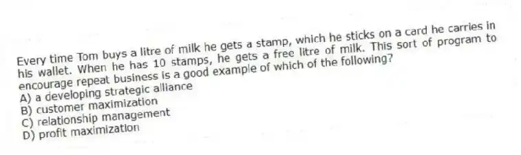 Every time Tom buys a litre of milk he gets a stamp, which he sticks on a card he carries in his wallet. When he has 10 stamps, he gets a free litre of milk. This sort of program to encourage repeat business is a good example of which of the following?
A) a developing strategic alliance
B) customer maximization
C) relationship management
D) profit maximization