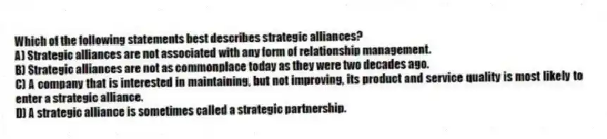 Which of the following statements best describes strategic alliances?
A) Strategic alliances are not associated with any form of relationship management.
B) Strategic alliances are not as commonplace today as they were two decades ago.
C) A company that is interested in maintaining, but not improving, its product and service quality is most likely to enter a strategic alliance.
D) A strategic alliance is sometimes called a strategic partnership.