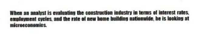 When an analyst is evaluating the construction industry in terms of interest rates, employment cycles, and the rate of new home building nationwide, he is looking at microeconomics.
