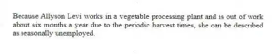 Because Allyson Levi works in a vegetable processing plant and is out of work about six months a year due to the periodic harvest times, she can be described as seasonally unemployed.