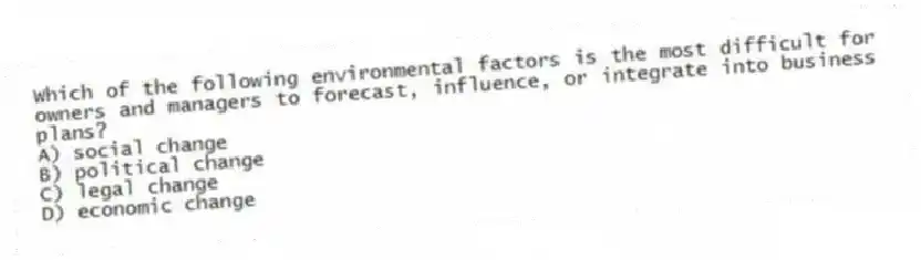 Which of the following environmental factors is the most difficult for owners and managers to forecast, influence, or integrate into business plans?
A) social change
B) political change
C) legal change
D) economic change