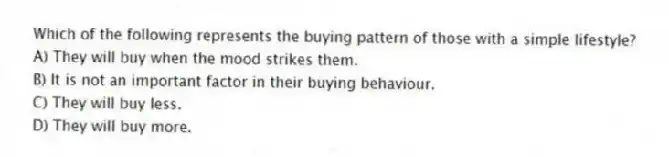 Which of the following represents the buying pattern of those with a simple lifestyle?
A) They will buy when the mood strikes them.
B) It is not an important factor in their buying behaviour.
C) They will buy less.
D) They will buy more.