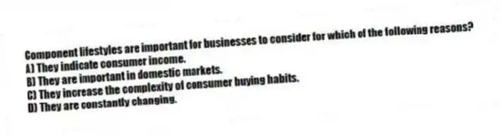 Component lifestyles are important for businesses to consider for which of the following reasons?
A) They indicate consumer income.
B) They are important in domestic markets.
C) They increase the complexity of consumer buying habits.
D) They are constantly changing.