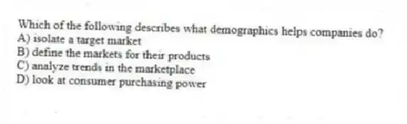 Which of the following describes what demographics helps companies do?
A) isolate a target market
B) define the markets for their products
C) analyze trends in the marketplace
D) look at consumer purchasing power