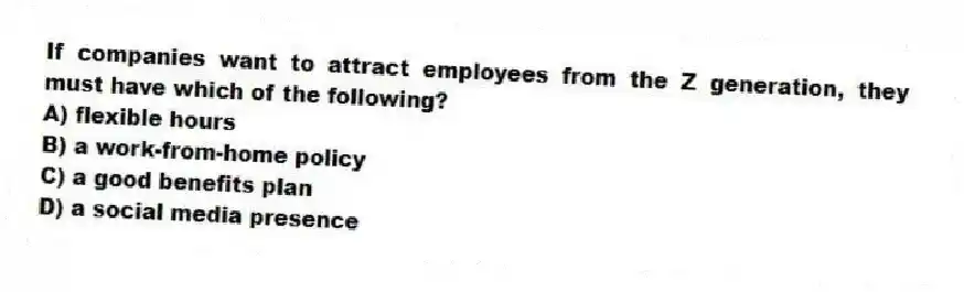 If companies want to attract employees from the Z generation, they must have which of the following?
A) flexible hours
B) a work-from-home policy
C) a good benefits plan
D) a social media presence