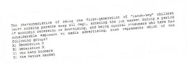 The characteristics of being the first-generation of "latch-key" children (with working parents away all day), entering the job market during a period of economic recession or downsizing, and being cynical consumers who have had considerable exposure to media advertising, best represents which of the following groups?
A) Generation Y
B) Generation X
C) the baby boomers
D) the mature market