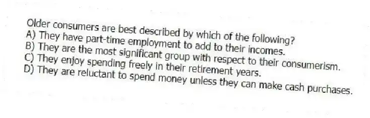 Older consumers are best described by which of the following?
A) They have part-time employment to add to their incomes.
B) They are the most significant group with respect to their consumerism.
C) They enjoy spending freely in their retirement years.
D) They are reluctant to spend money unless they can make cash purchases.