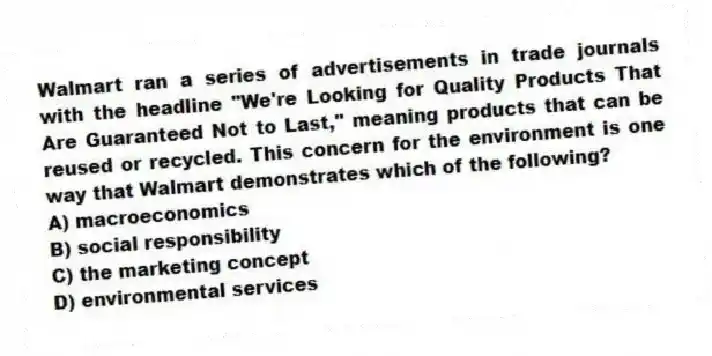 Walmart ran a series of advertisements in trade journals with the headline "We're Looking for Quality Products That Are Guaranteed Not to Last," meaning products that can be reused or recycled. This concern for the environment is one way that Walmart demonstrates which of the following?
A) macroeconomics
B) social responsibility
C) the marketing concept
D) environmental services