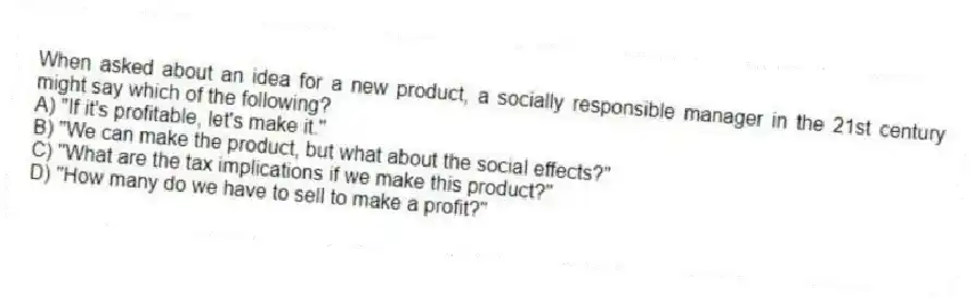 When asked about an idea for a new product, a socially responsible manager in the 21st century might say which of the following?
A) "If it's profitable, let's make it."
B) "We can make the product, but what about the social effects?"
C) "What are the tax implications if we make this product?"
D) "How many do we have to sell to make a profit?"