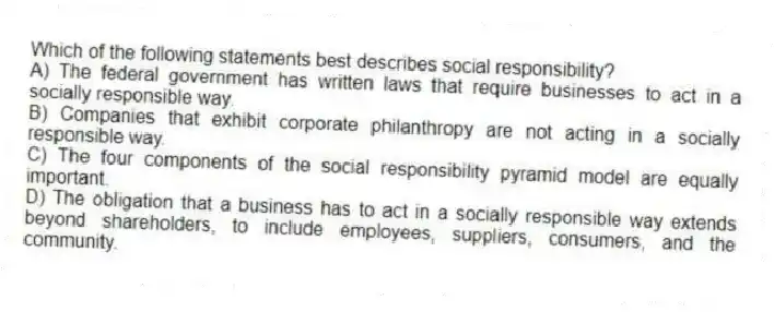Which of the following statements best describes social responsibility?
A) The federal government has written laws that require businesses to act in a socially responsible way.
B) Companies that exhibit corporate philanthropy are not acting in a socially responsible way.
C) The four components of the social responsibility pyramid model are equally important.
D) The obligation that a business has to act in a socially responsible way extends beyond shareholders, to include employees, suppliers, consumers, and the community.