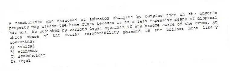 A homebuilder who disposed of asbestos shingles by burying them on the buyer's property may please the home buyer because it is a less expensive means of disposal but will be punished by various legal agencies if any become aware of the crime. At which stage of the social responsibility pyramid is the builder most likely operating?
A) ethical
B) economic
C) stakeholder
D) legal