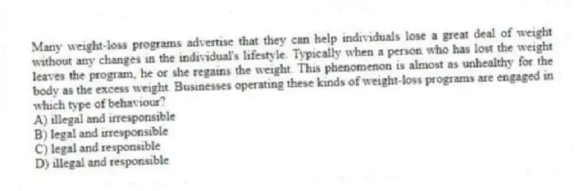 Many weight-loss programs advertise that they can help individuals lose a great deal of weight without any changes in the individual's lifestyle. Typically when a person who has lost the weight leaves the program, he or she regains the weight. This phenomenon is almost as unhealthy for the body as the excess weight. Businesses operating these kinds of weight-loss programs are engaged in which type of behaviour?
A) illegal and irresponsible
B) legal and irresponsible
C) legal and responsible
D) illegal and responsible