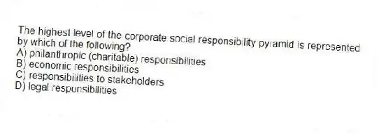 The highest level of the corporate social responsibility pyramid is represented by which of the following?
A) philanthropic (charitable) responsibilities
B) economic responsibilities
C) responsibilities to stakeholders
D) legal responsibilities