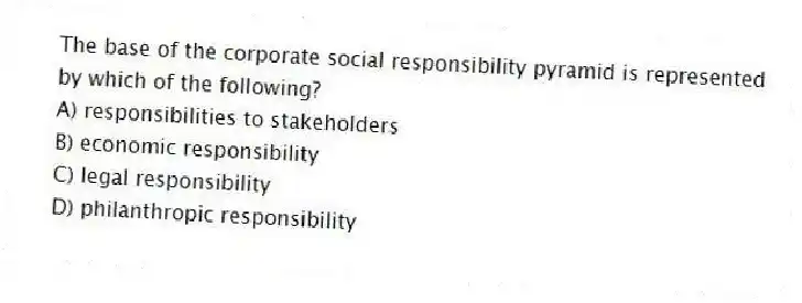 The base of the corporate social responsibility pyramid is represented by which of the following?
A) responsibilities to stakeholders
B) economic responsibility
C) legal responsibility
D) philanthropic responsibility