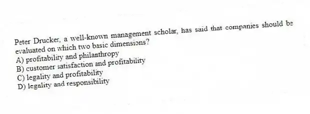 Peter Drucker, a well-known management scholar, has said that companies should be evaluated on which two basic dimensions?
A) profitability and philanthropy
B) customer satisfaction and profitability
C) legality and profitability
D) legality and responsibility