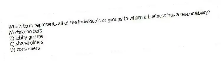 Which term represents all of the individuals or groups to whom a business has a responsibility?
A) stakeholders
B) lobby groups
C) shareholders
D) consumers