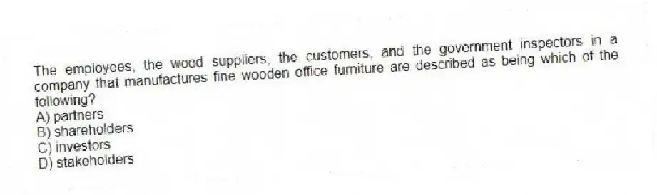 The employees, the wood suppliers, the customers, and the government inspectors in a company that manufactures fine wooden office furniture are described as being which of the following?
A) partners
B) shareholders
C) investors
D) stakeholders