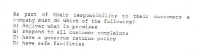 As part of their responsibility to their customers a company must do which of the following?
A) deliver what it promises
B) respond to all customer complaints
C) have a generous returns policy
D) have safe facilities