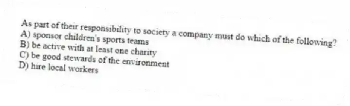 As part of their responsibility to society a company must do which of the following?
A) sponsor children's sports teams
B) be active with at least one charity
C) be good stewards of the environment
D) hire local workers