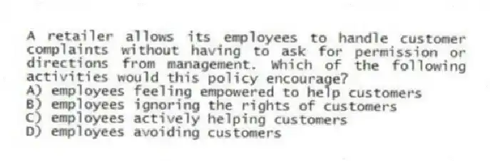 A retailer allows its employees to handle customer complaints without having to ask for permission or directions from management. Which of the following activities would this policy encourage?
A) employees feeling empowered to help customers
B) employees ignoring the rights of customers
C) employees actively helping customers
D) employees avoiding customers
