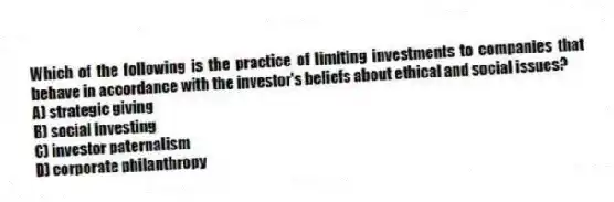 Which of the following is the practice of limiting investments to companies that behave in accordance with the investor's beliefs about ethical and social issues?
A) strategic giving
B) social investing
C) investor paternalism
D) corporate philanthropy