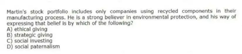 Martin's stock portfolio includes only companies using recycled components in their manufacturing process. He is a strong believer in environmental protection, and his way of expressing that belief is by which of the following?
A) ethical giving
B) strategic giving
C) social investing
D) social paternalism