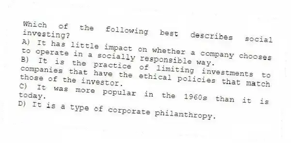 Which of the following best describes social investing?
A) It has little impact on whether a company chooses to operate in a socially responsible way.
B) It is the practice of limiting investments to companies that have the ethical policies that match those of the investor.
C) It was more popular in the 1960s than it is today.
D) It is a type of corporate philanthropy.