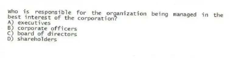 Who is responsible for the organization being managed in the best interest of the corporation?
A) executives
B) corporate officers
C) board of directors
D) shareholders