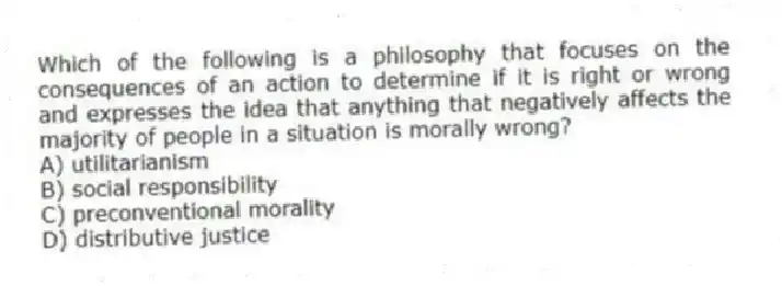 Which of the following is a philosophy that focuses on the consequences of an action to determine if it is right or wrong and expresses the idea that anything that negatively affects the majority of people in a situation is morally wrong?
A) utilitarianism
B) social responsibility
C) preconventional morality
D) distributive justice