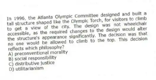 In 1996, the Atlanta Olympic Committee designed and built a tall structure shaped like the Olympic Torch, for visitors to climb to get a view of the city. The design was not wheelchair accessible, as the required changes to the design would alter the structure's appearance significantly. The decision was that no one would be allowed to climb to the top. This decision reflects which philosophy?
A) preconventional morality
B) social responsibility
C) distributive justice
D) utilitarianism