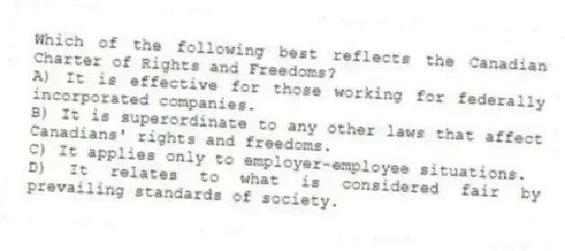 Which of the following best reflects the Canadian Charter of Rights and Freedoms?
A) It is effective for those working for federally incorporated companies.
B) It is superordinate to any other laws that affect Canadians' rights and freedoms.
C) It applies only to employer-employee situations.
D) It relates to what is considered fair by prevailing standards of society.