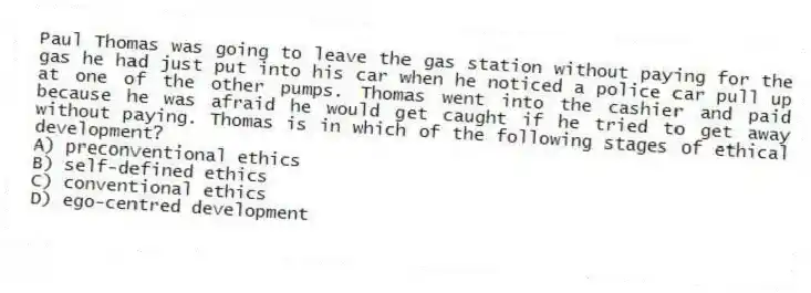 Paul Thomas was going to leave the gas station without paying for the gas he had just put into his car when he noticed a police car pull up at one of the other pumps. Thomas went into the cashier and paid because he was afraid he would get caught if he tried to get away without paying. Thomas is in which of the following stages of ethical development?
A) preconventional ethics
B) self-defined ethics
C) conventional ethics
D) ego-centred development