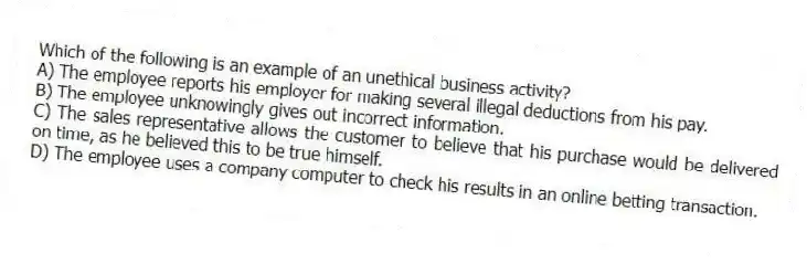 Which of the following is an example of an unethical business activity?
A) The employee reports his employer for making several illegal deductions from his pay.
B) The employee unknowingly gives out incorrect information.
C) The sales representative allows the customer to believe that his purchase would be delivered on time, as he believed this to be true himself.
D) The employee uses a company computer to check his results in an online betting transaction.