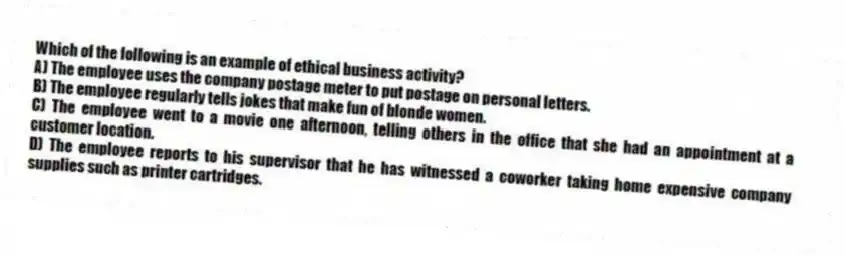 Which of the following is an example of ethical business activity?
A) The employee uses the company postage meter to put postage on personal letters.
B) The employee regularly tells jokes that make fun of blonde women.
C) The employee went to a movie one afternoon, telling others in the office that she had an appointment at a customer location.
D) The employee reports to his supervisor that he has witnessed a coworker taking home expensive company supplies such as printer cartridges.