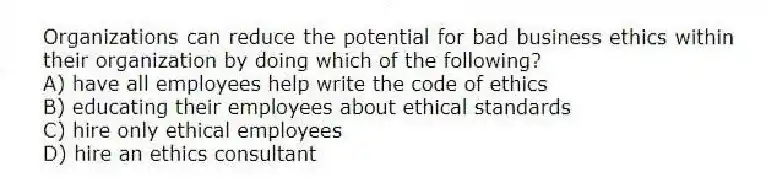Organizations can reduce the potential for bad business ethics within their organization by doing which of the following?
A) have all employees help write the code of ethics
B) educating their employees about ethical standards
C) hire only ethical employees
D) hire an ethics consultant