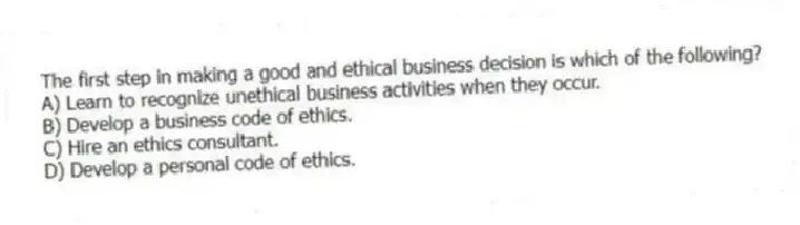 The first step in making a good and ethical business decision is which of the following?
A) Learn to recognize unethical business activities when they occur.
B) Develop a business code of ethics.
C) Hire an ethics consultant.
D) Develop a personal code of ethics.
