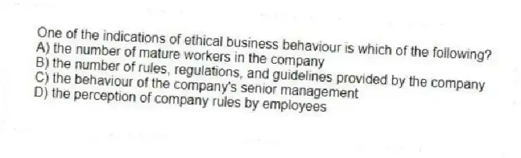 One of the indications of ethical business behaviour is which of the following?
A) the number of mature workers in the company
B) the number of rules, regulations, and guidelines provided by the company
C) the behaviour of the company's senior management
D) the perception of company rules by employees