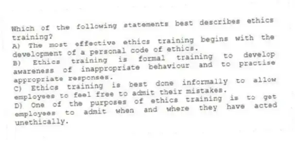 Which of the following statements best describes ethics training?
A) The most effective ethics training begins with the development of a personal code of ethics.
B) Ethics training is formal training to develop awareness of inappropriate behaviour and to practise appropriate responses.
C) Ethics training is best done informally to allow employees to feel free to admit their mistakes.
D) One of the purposes of ethics training is to get employees to admit when and where they have acted unethically.