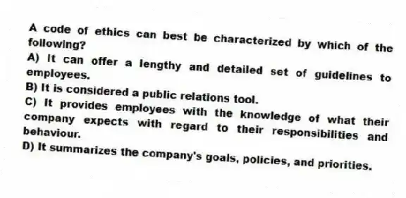 A code of ethics can best be characterized by which of the following?
A) It can offer a lengthy and detailed set of guidelines to employees.
B) It is considered a public relations tool.
C) It provides employees with the knowledge of what their company expects with regard to their responsibilities and behaviour.
D) It summarizes the company's goals, policies, and priorities.