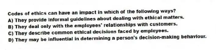 Codes of ethics can have an impact in which of the following ways?
A) They provide informal guidelines about dealing with ethical matters.
B) They deal only with the employees' relationships with customers.
C) They describe common ethical decisions faced by employees.
D) They may be influential in determining a person's decision-making behaviour.