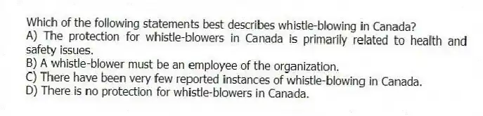Which of the following statements best describes whistle-blowing in Canada?
A) The protection for whistle-blowers in Canada is primarily related to health and safety issues.
B) A whistle-blower must be an employee of the organization.
C) There have been very few reported instances of whistle-blowing in Canada.
D) There is no protection for whistle-blowers in Canada.
