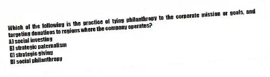 Which of the following is the practice of tying philanthropy to the corporate mission or goals, and targeting donations to regions where the company operates?
A) social investing
B) strategic paternalism
C) strategic giving
D) social philanthropy