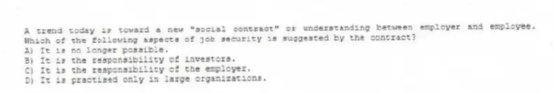 A trend today is toward a new "social contract" or understanding between employer and employee. Which of the following aspects of job security is suggested by the contract?
A) It is no longer possible.
B) It is the responsibility of investors.
C) It is the responsibility of the employer.
D) It is practised only in large organizations.