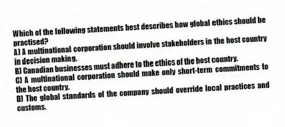 Which of the following statements best describes how global ethics should be practised?
A) A multinational corporation should involve stakeholders in the host country in decision making.
B) Canadian businesses must adhere to the ethics of the host country.
C) A multinational corporation should make only short-term commitments to the host country.
D) The global standards of the company should override local practices and customs.