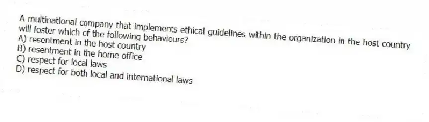 A multinational company that implements ethical guidelines within the organization in the host country will foster which of the following behaviours?
A) resentment in the host country
B) resentment in the home office
C) respect for local laws
D) respect for both local and international laws