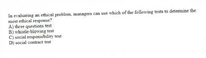 In evaluating an ethical problem, managers can use which of the following tests to determine the most ethical response?
A) three questions test
B) whistle-blowing test
C) social responsibility test
D) social contract test