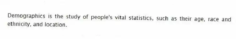 Demographics is the study of people's vital statistics, such as their age, race and ethnicity, and location.