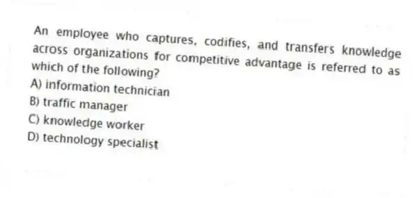 An employee who captures, codifies, and transfers knowledge across organizations for competitive advantage is referred to as which of the following?
A) information technician
B) traffic manager
C) knowledge worker
D) technology specialist